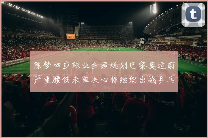 陈梦回应职业生涯规划巴黎奥运前严重腰伤未阻决心将继续出战乒乓球赛事