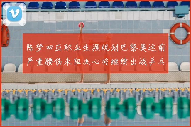 陈梦回应职业生涯规划巴黎奥运前严重腰伤未阻决心将继续出战乒乓球赛事